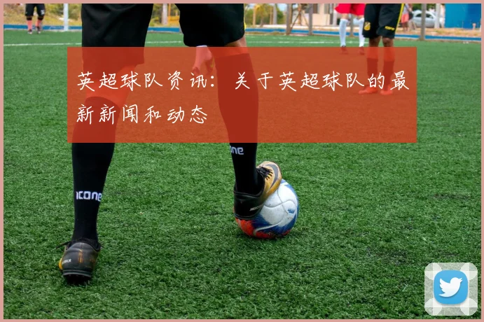 英超球队资讯：关于英超球队的最新新闻和动态