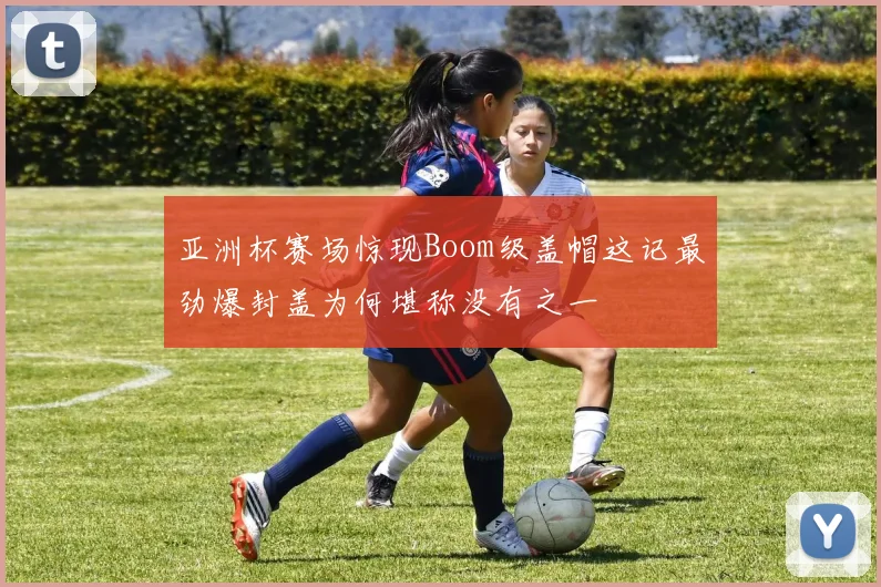 亚洲杯赛场惊现Boom级盖帽这记最劲爆封盖为何堪称没有之一