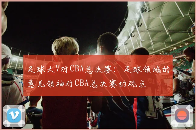 足球大V对CBA总决赛：足球领域的意见领袖对CBA总决赛的观点