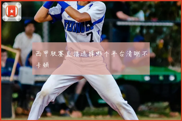 西甲联赛直播选择哪个平台清晰不卡顿